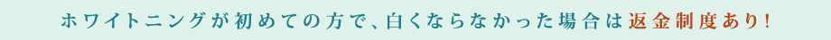 ホワイトニングが初めての方で、白くならなかった場合は返金制度あり！