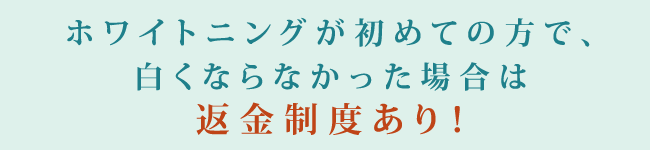 ホワイトニングが初めての方で、白くならなかった場合は返金制度あり！