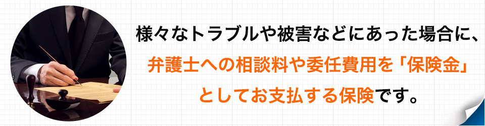 様々なトラブルや被害などにあった場合に、弁護士への相談料や委任費用を「保険金」としてお支払する保険です。