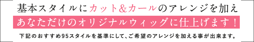 基本スタイルにカット&カールのアレンジを加えあなただけのオリジナルウィッグに仕上げます！