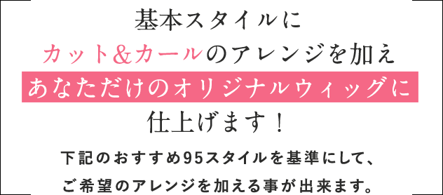 基本スタイルにカット&カールのアレンジを加えあなただけのオリジナルウィッグに仕上げます！