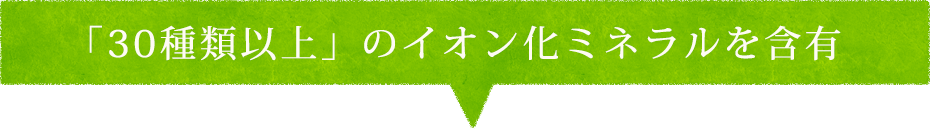 「30種類以上」のイオン化ミネラルを含有